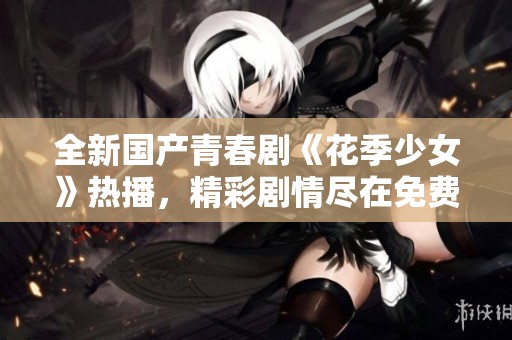 全新国产青春剧《花季少女》热播，精彩剧情尽在免费观看中