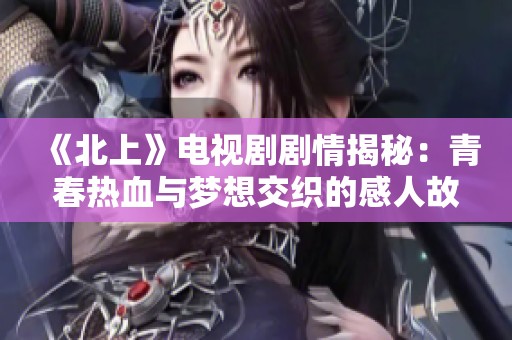 《北上》电视剧剧情揭秘：青春热血与梦想交织的感人故事