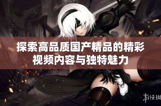 探索高品质国产精品的精彩视频内容与独特魅力