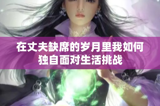 在丈夫缺席的岁月里我如何独自面对生活挑战