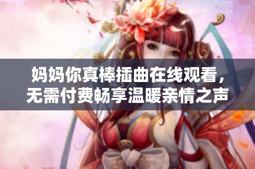 妈妈你真棒插曲在线观看，无需付费畅享温暖亲情之声