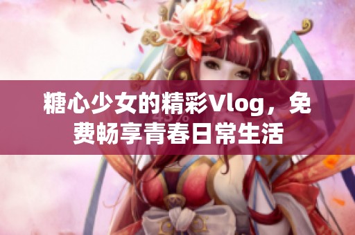 糖心少女的精彩Vlog，免费畅享青春日常生活
