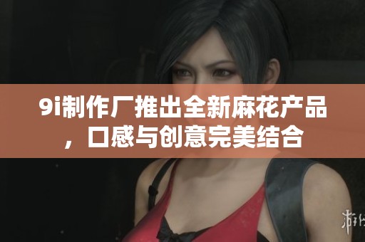 9i制作厂推出全新麻花产品，口感与创意完美结合