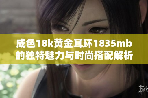 成色18k黄金耳环1835mb的独特魅力与时尚搭配解析