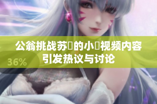 公翁挑战苏玥的小泬视频内容引发热议与讨论