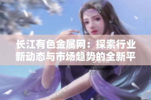 长江有色金属网：探索行业新动态与市场趋势的全新平台