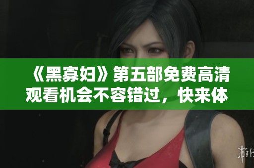 《黑寡妇》第五部免费高清观看机会不容错过，快来体验吧