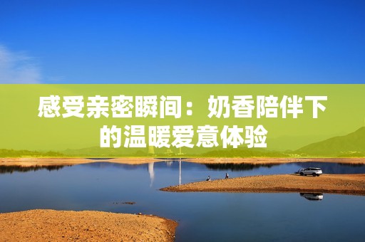 感受亲密瞬间：奶香陪伴下的温暖爱意体验