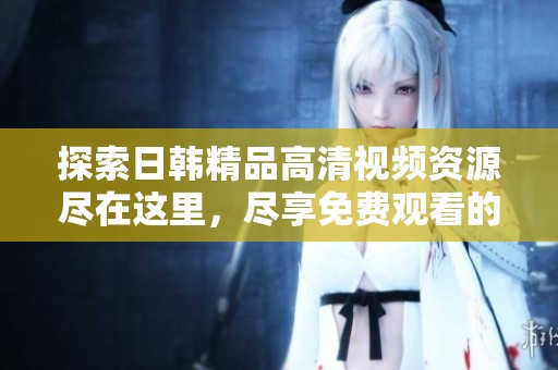 探索日韩精品高清视频资源尽在这里，尽享免费观看的精彩内容