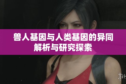 兽人基因与人类基因的异同解析与研究探索