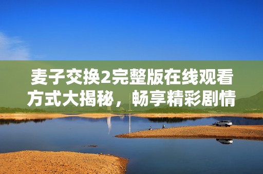 麦子交换2完整版在线观看方式大揭秘，畅享精彩剧情与角色互动