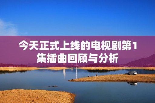 今天正式上线的电视剧第1集插曲回顾与分析