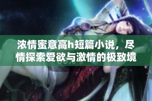 浓情蜜意高h短篇小说，尽情探索爱欲与激情的极致境界