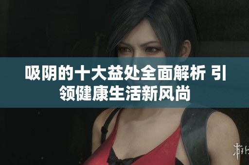 吸阴的十大益处全面解析 引领健康生活新风尚