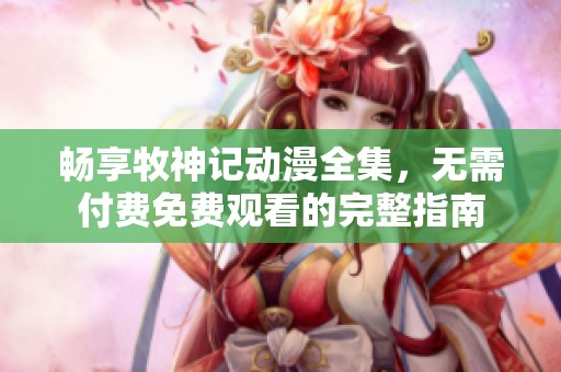 畅享牧神记动漫全集，无需付费免费观看的完整指南