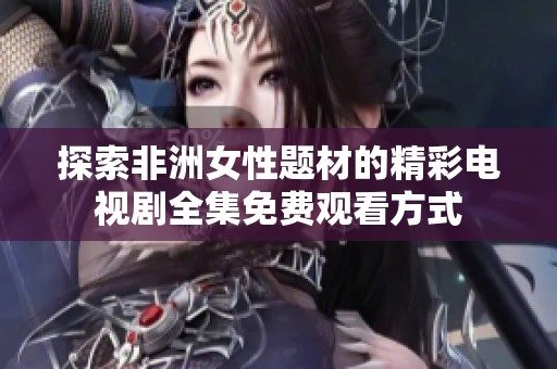 探索非洲女性题材的精彩电视剧全集免费观看方式