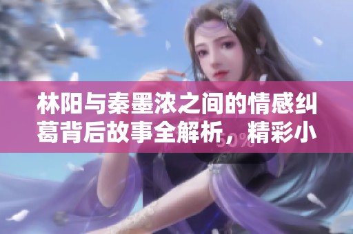 林阳与秦墨浓之间的情感纠葛背后故事全解析，精彩小说免费看