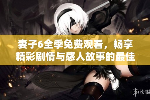 妻子6全季免费观看，畅享精彩剧情与感人故事的最佳选择
