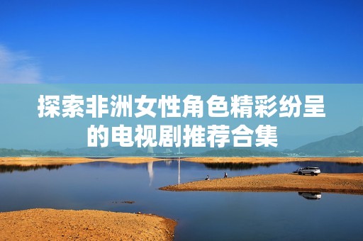 探索非洲女性角色精彩纷呈的电视剧推荐合集