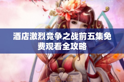 酒店激烈竞争之战前五集免费观看全攻略