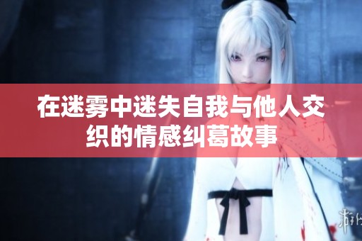 在迷雾中迷失自我与他人交织的情感纠葛故事