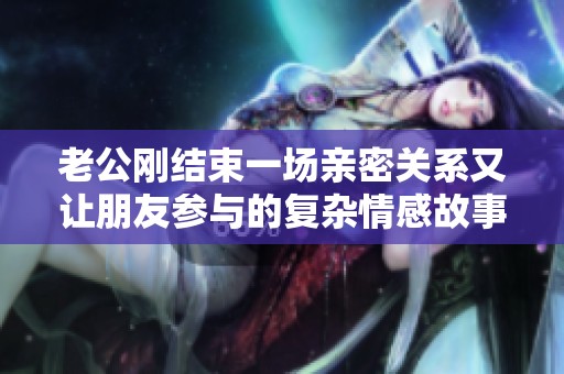 老公刚结束一场亲密关系又让朋友参与的复杂情感故事