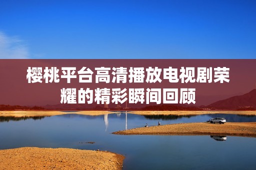 樱桃平台高清播放电视剧荣耀的精彩瞬间回顾