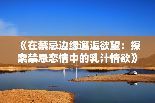 《在禁忌边缘邂逅欲望：探索禁忌恋情中的乳汁情欲》