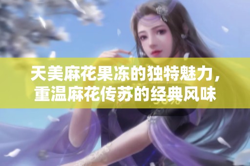 天美麻花果冻的独特魅力，重温麻花传苏的经典风味