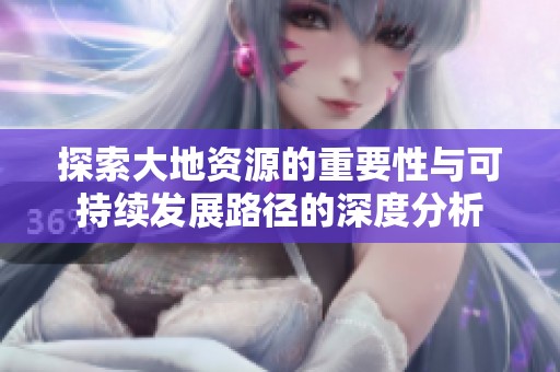 探索大地资源的重要性与可持续发展路径的深度分析