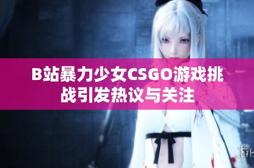 B站暴力少女CSGO游戏挑战引发热议与关注