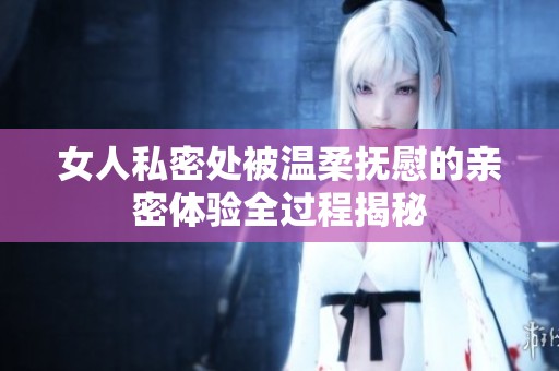女人私密处被温柔抚慰的亲密体验全过程揭秘