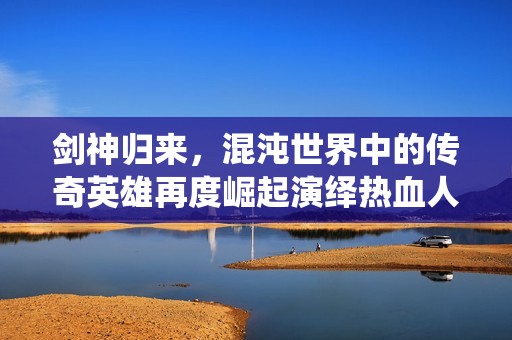 剑神归来，混沌世界中的传奇英雄再度崛起演绎热血人生