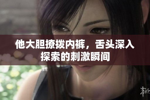 他大胆撩拨内裤，舌头深入探索的刺激瞬间