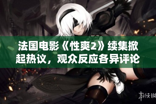 法国电影《性爽2》续集掀起热议，观众反应各异评论不断