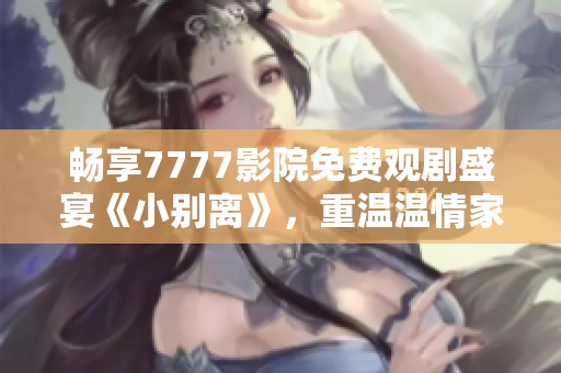 畅享7777影院免费观剧盛宴《小别离》，重温温情家庭故事