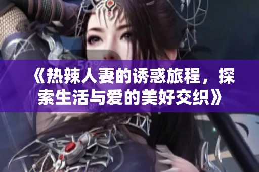《热辣人妻的诱惑旅程，探索生活与爱的美好交织》