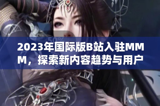 2023年国际版B站入驻MMM，探索新内容趋势与用户体验