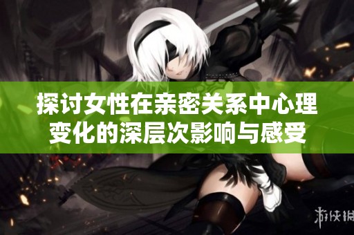 探讨女性在亲密关系中心理变化的深层次影响与感受