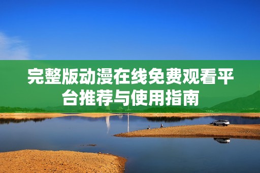 完整版动漫在线免费观看平台推荐与使用指南