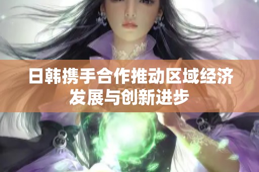 日韩携手合作推动区域经济发展与创新进步