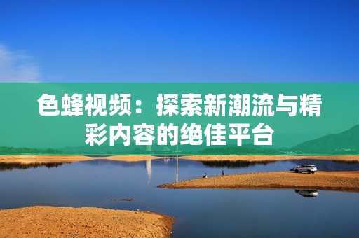 色蜂视频：探索新潮流与精彩内容的绝佳平台