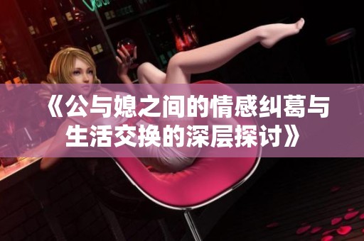 《公与媳之间的情感纠葛与生活交换的深层探讨》