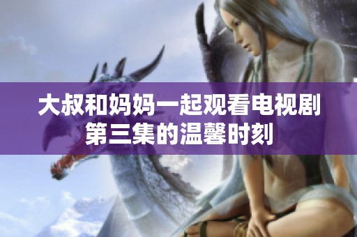大叔和妈妈一起观看电视剧第三集的温馨时刻