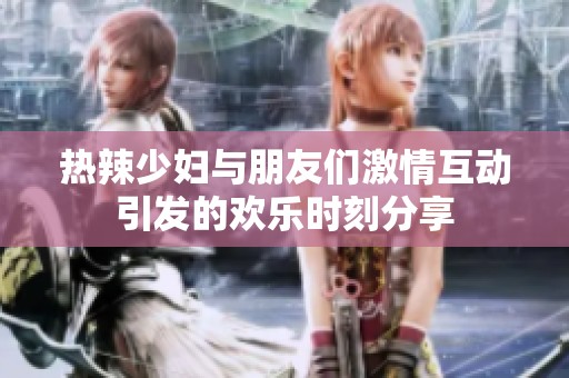 热辣少妇与朋友们激情互动引发的欢乐时刻分享