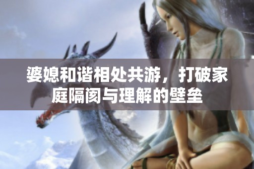 婆媳和谐相处共游，打破家庭隔阂与理解的壁垒