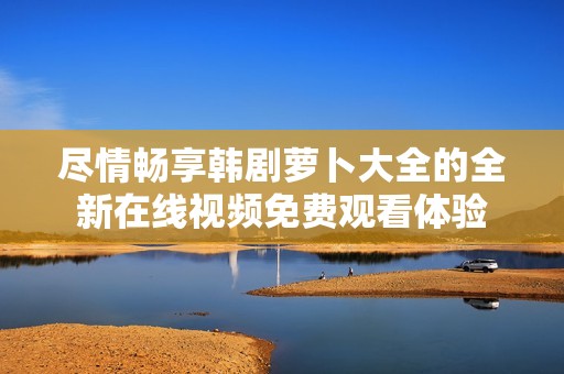 尽情畅享韩剧萝卜大全的全新在线视频免费观看体验