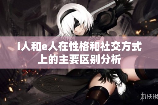 i人和e人在性格和社交方式上的主要区别分析