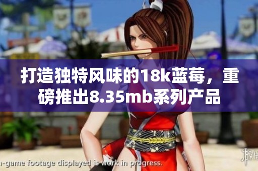 打造独特风味的18k蓝莓，重磅推出8.35mb系列产品