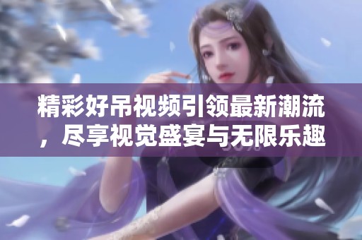 精彩好吊视频引领最新潮流，尽享视觉盛宴与无限乐趣